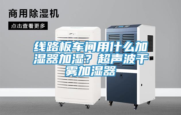 線路板車間用什么加濕器加濕？超聲波干霧加濕器